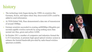 history
 The technology truly began during the 1990's in countries like
Germany, Korea, and Japan where they discovered LED's could be
added to send information.
 At TED Global Talk, Haas demonstrated a data rate of transmission
of around 10Mbps.
 German scientists succeeded in creating an800Mbps (Megabits per
second) capable wireless network by using nothing more than
normal red, blue, green and yellow LEDS.
 In October 2011 a number of companies and industries formed the
Li-Fi Consortium, to promote high-speed optical wireless system to
enhance the limited bandwidth provided by radio-based wireless
spectrum available.
 