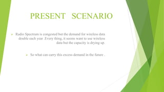 PRESENT SCENARIO
 Radio Spectrum is congested but the demand for wireless data
double each year .Every thing, it seems want to use wireless
data but the capacity is drying up.
 So what can carry this excess demand in the future .
 