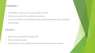 Availability :
 Availability of radio waves causes another concern.
 We have to switch off our mobiles in airplanes.
 It is not advisable to use mobiles at places like petrochemical plants ,hospitals
petrol pumps.
Security :
 Radio waves penetrates through walls
 They can be intercepted
 If someone has a knowledge and bad intentions then he may misuse it
 