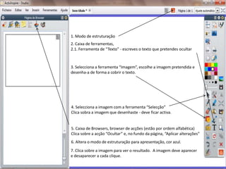1. Modo de estruturação2. Caixa de ferramentas,2.1. Ferramenta de “Texto” - escreves o texto que pretendes ocultar3. Selecciona a ferramenta “Imagem”, escolhe a imagem pretendida e desenha-a de forma a cobrir o texto. 4. Selecciona a imagem com a ferramenta “Selecção”Clica sobra a imagem que desenhaste - deve ficar activa.5. Caixa de Browsers, browser de acções (estão por ordem alfabética)Clica sobre a acção “Ocultar” e, no fundo da página, “Aplicar alterações”6. Altera o modo de estruturação para apresentação, cor azul.7. Clica sobre a imagem para ver o resultado.  A imagem deve aparecer e desaparecer a cada clique.