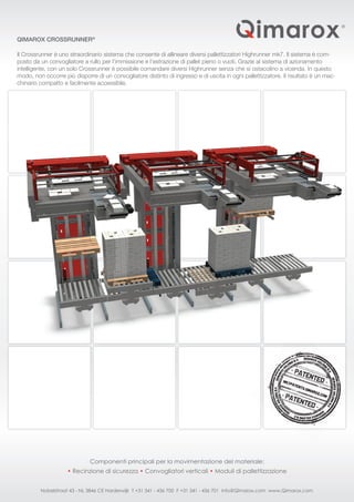 QIMAROX CROSSRUNNER®
Il Crossrunner è uno straordinario sistema che consente di allineare diversi pallettizzatori Highrunner mk7. Il sistema è com-
posto da un convogliatore a rullo per l’immissione e l’estrazione di pallet pieno o vuoti. Grazie al sistema di azionamento
intelligente, con un solo Crossrunner è possibile comandare diversi Highrunner senza che si ostacolino a vicenda. In questo
modo, non occorre più disporre di un convogliatore distinto di ingresso e di uscita in ogni pallettizzatore. Il risultato è un mac-
chinario compatto e facilmente accessibile.
Componenti principali per la movimentazione del materiale:
• Recinzione di sicurezza • Convogliatori verticali • Moduli di pallettizzazione
Nobelstraat 43 - NL 3846 CE Harderwijk T +31 341 - 436 700 F +31 341 - 436 701 info@Qimarox.com www.Qimarox.com
 