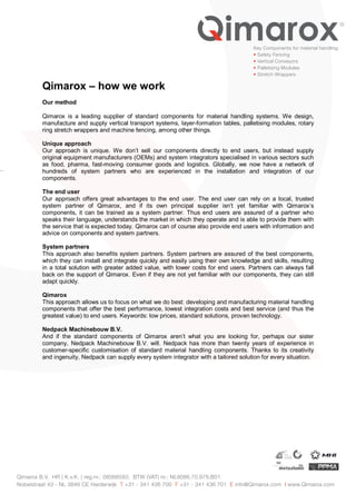 Qimarox – how we work
Our method
Qimarox is a leading supplier of standard components for material handling systems. We design,
manufacture and supply vertical transport systems, layer-formation tables, palletising modules, rotary
ring stretch wrappers and machine fencing, among other things.
Unique approach
Our approach is unique. We don’t sell our components directly to end users, but instead supply
original equipment manufacturers (OEMs) and system integrators specialised in various sectors such
as food, pharma, fast-moving consumer goods and logistics. Globally, we now have a network of
hundreds of system partners who are experienced in the installation and integration of our
components.
The end user
Our approach offers great advantages to the end user. The end user can rely on a local, trusted
system partner of Qimarox, and if its own principal supplier isn’t yet familiar with Qimarox’s
components, it can be trained as a system partner. Thus end users are assured of a partner who
speaks their language, understands the market in which they operate and is able to provide them with
the service that is expected today. Qimarox can of course also provide end users with information and
advice on components and system partners.
System partners
This approach also benefits system partners. System partners are assured of the best components,
which they can install and integrate quickly and easily using their own knowledge and skills, resulting
in a total solution with greater added value, with lower costs for end users. Partners can always fall
back on the support of Qimarox. Even if they are not yet familiar with our components, they can still
adapt quickly.
Qimarox
This approach allows us to focus on what we do best: developing and manufacturing material handling
components that offer the best performance, lowest integration costs and best service (and thus the
greatest value) to end users. Keywords: low prices, standard solutions, proven technology.
Nedpack Machinebouw B.V.
And if the standard components of Qimarox aren’t what you are looking for, perhaps our sister
company, Nedpack Machinebouw B.V. will. Nedpack has more than twenty years of experience in
customer-specific customisation of standard material handling components. Thanks to its creativity
and ingenuity, Nedpack can supply every system integrator with a tailored solution for every situation.
Qimarox B.V. HR ( K.v.K. ) reg.nr.: 08088593; BTW (VAT) nr.: NL8086.70.979.B01
Nobelstraat 43 - NL 3846 CE Harderwijk T +31 - 341 436 700 F +31 - 341 436 701 E info@Qimarox.com I www.Qimarox.com
Key Components for material handling:
• Safety Fencing
• Vertical Conveyors
• Palletising Modules
• Stretch Wrappers
 