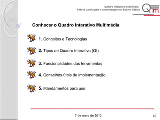 7 de maio de 2013
Quadro Interativo Multimédia:
A Nova Janela para a aprendizagem no Ensino Básico
2. Tipos de Quadro Interativo (QI)
3. Funcionalidades das ferramentas
4. Conselhos úteis de implementação
5. Mandamentos para uso
Conhecer o Quadro Interativo Multimédia
1. Conceitos e Tecnologias
10
 