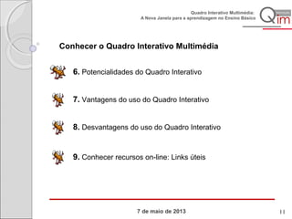 7 de maio de 2013
Quadro Interativo Multimédia:
A Nova Janela para a aprendizagem no Ensino Básico
7. Vantagens do uso do Quadro Interativo
8. Desvantagens do uso do Quadro Interativo
6. Potencialidades do Quadro Interativo
9. Conhecer recursos on-line: Links úteis
Conhecer o Quadro Interativo Multimédia
11
 