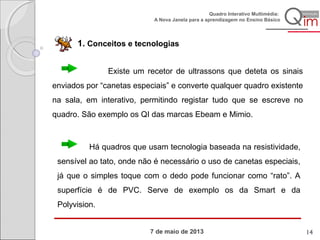7 de maio de 2013
Quadro Interativo Multimédia:
A Nova Janela para a aprendizagem no Ensino Básico
1. Conceitos e tecnologias
Existe um recetor de ultrassons que deteta os sinais
enviados por “canetas especiais” e converte qualquer quadro existente
na sala, em interativo, permitindo registar tudo que se escreve no
quadro. São exemplo os QI das marcas Ebeam e Mimio.
Há quadros que usam tecnologia baseada na resistividade,
sensível ao tato, onde não é necessário o uso de canetas especiais,
já que o simples toque com o dedo pode funcionar como “rato”. A
superfície é de PVC. Serve de exemplo os da Smart e da
Polyvision.
14
 
