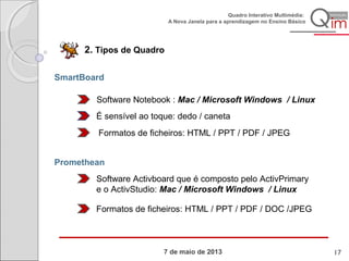 7 de maio de 2013
Quadro Interativo Multimédia:
A Nova Janela para a aprendizagem no Ensino Básico
2. Tipos de Quadro
SmartBoard
Software Notebook : Mac / Microsoft Windows / Linux
É sensível ao toque: dedo / caneta
Formatos de ficheiros: HTML / PPT / PDF / JPEG
Promethean
Software Activboard que é composto pelo ActivPrimary
e o ActivStudio: Mac / Microsoft Windows / Linux
Formatos de ficheiros: HTML / PPT / PDF / DOC /JPEG
17
 