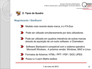 7 de maio de 2013
Quadro Interativo Multimédia:
A Nova Janela para a aprendizagem no Ensino Básico
2. Tipos de Quadro
Magicboards / StarBoard
Modelo mais recente desta marca, é o FX-Duo
Pode ser utilizado simultaneamente por dois utilizadores
Pode ser utilizado em quadros interativos de outras marcas
através da aquisição de um outro software: o Chameleon
Software Starboard é compatível com o sistema operativo
Microsoft Windows . A próxima versão: Windows, MAC e Linux
Formatos de ficheiros: HTML / PPT / PDF / DOC /JPEG
Possui a I Learn Maths toolbox
18
 