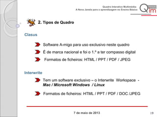 7 de maio de 2013
Quadro Interativo Multimédia:
A Nova Janela para a aprendizagem no Ensino Básico
2. Tipos de Quadro
Clasus
Software A-migo para uso exclusivo neste quadro
É de marca nacional e foi o 1.º a ter compasso digital
Formatos de ficheiros: HTML / PPT / PDF / JPEG
Interwrite
Tem um software exclusivo – o Interwrite Workspace -
Mac / Microsoft Windows / Linux
Formatos de ficheiros: HTML / PPT / PDF / DOC /JPEG
19
 