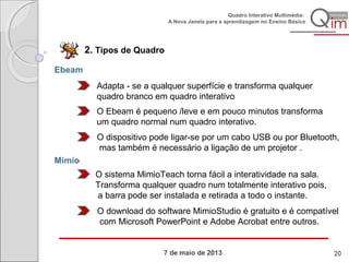 7 de maio de 2013
Quadro Interativo Multimédia:
A Nova Janela para a aprendizagem no Ensino Básico
2. Tipos de Quadro
Ebeam
Adapta - se a qualquer superfície e transforma qualquer
quadro branco em quadro interativo
O Ebeam é pequeno /leve e em pouco minutos transforma
um quadro normal num quadro interativo.
O dispositivo pode ligar-se por um cabo USB ou por Bluetooth,
mas também é necessário a ligação de um projetor .
Mimio
O sistema MimioTeach torna fácil a interatividade na sala.
Transforma qualquer quadro num totalmente interativo pois,
a barra pode ser instalada e retirada a todo o instante.
O download do software MimioStudio é gratuito e é compatível
com Microsoft PowerPoint e Adobe Acrobat entre outros.
20
 