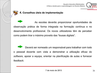 7 de maio de 2013
Quadro Interativo Multimédia:
A Nova Janela para a aprendizagem no Ensino Básico
4. Conselhos úteis de implementação
As escolas deverão proporcionar oportunidades de
observação prática de forma integrada na formação contínua e no
desenvolvimento profissional. Os novos utilizadores têm de perceber
como podem tirar o máximo proveito das “lousas digitais”.
Deverá ser nomeado um responsável para trabalhar com todo
o pessoal docente com vista a demonstrar a utilização eficaz do
software, apoiar a equipa, orientar na planificação de aulas e fornecer
feedback.
26
 