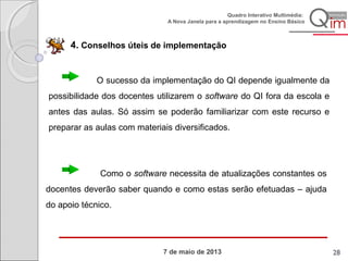 7 de maio de 2013
Quadro Interativo Multimédia:
A Nova Janela para a aprendizagem no Ensino Básico
4. Conselhos úteis de implementação
O sucesso da implementação do QI depende igualmente da
possibilidade dos docentes utilizarem o software do QI fora da escola e
antes das aulas. Só assim se poderão familiarizar com este recurso e
preparar as aulas com materiais diversificados.
Como o software necessita de atualizações constantes os
docentes deverão saber quando e como estas serão efetuadas – ajuda
do apoio técnico.
28
 