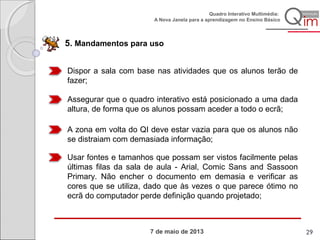 7 de maio de 2013
Quadro Interativo Multimédia:
A Nova Janela para a aprendizagem no Ensino Básico
5. Mandamentos para uso
Dispor a sala com base nas atividades que os alunos terão de
fazer;
Assegurar que o quadro interativo está posicionado a uma dada
altura, de forma que os alunos possam aceder a todo o ecrã;
A zona em volta do QI deve estar vazia para que os alunos não
se distraiam com demasiada informação;
Usar fontes e tamanhos que possam ser vistos facilmente pelas
últimas filas da sala de aula - Arial, Comic Sans and Sassoon
Primary. Não encher o documento em demasia e verificar as
cores que se utiliza, dado que às vezes o que parece ótimo no
ecrã do computador perde definição quando projetado;
29
 