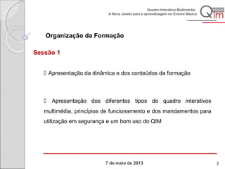 7 de maio de 2013
Quadro Interativo Multimédia:
A Nova Janela para a aprendizagem no Ensino Básico
Organização da Formação
Sessão 1
 Apresentação da dinâmica e dos conteúdos da formação
 Apresentação dos diferentes tipos de quadro interativos
multimédia, princípios de funcionamento e dos mandamentos para
utilização em segurança e um bom uso do QIM
3
 