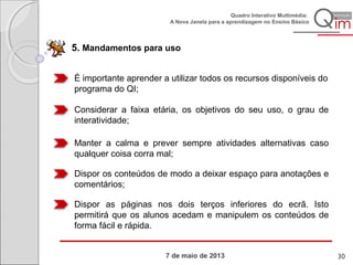 7 de maio de 2013
Quadro Interativo Multimédia:
A Nova Janela para a aprendizagem no Ensino Básico
5. Mandamentos para uso
É importante aprender a utilizar todos os recursos disponíveis do
programa do QI;
Considerar a faixa etária, os objetivos do seu uso, o grau de
interatividade;
Manter a calma e prever sempre atividades alternativas caso
qualquer coisa corra mal;
Dispor os conteúdos de modo a deixar espaço para anotações e
comentários;
Dispor as páginas nos dois terços inferiores do ecrã. Isto
permitirá que os alunos acedam e manipulem os conteúdos de
forma fácil e rápida.
30
 