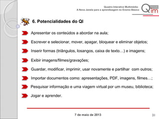 7 de maio de 2013
Quadro Interativo Multimédia:
A Nova Janela para a aprendizagem no Ensino Básico
6. Potencialidades do QI
Apresentar os conteúdos a abordar na aula;
Escrever e selecionar, mover, apagar, bloquear e eliminar objetos;
Inserir formas (triângulos, losangos, caixa de texto…) e imagens;
Exibir imagens/filmes/gravações;
Guardar, modificar, imprimir, usar novamente e partilhar com outros;
Importar documentos como: apresentações, PDF, imagens, filmes…;
Pesquisar informação e uma viagem virtual por um museu, biblioteca;
Jogar e aprender.
31
 
