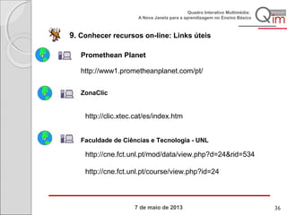 7 de maio de 2013
Quadro Interativo Multimédia:
A Nova Janela para a aprendizagem no Ensino Básico
9. Conhecer recursos on-line: Links úteis
http://www1.prometheanplanet.com/pt/
ZonaClic
http://clic.xtec.cat/es/index.htm
Promethean Planet
http://cne.fct.unl.pt/mod/data/view.php?d=24&rid=534
http://cne.fct.unl.pt/course/view.php?id=24
Faculdade de Ciências e Tecnologia - UNL
36
 