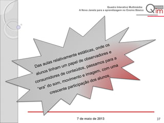 7 de maio de 2013
Quadro Interativo Multimédia:
A Nova Janela para a aprendizagem no Ensino Básico
Das aulas relativamente estáticas, onde os
alunos tinham um papel de observadores e
consumidores de conteúdos, passamos para a
“era” do som, movimento e imagem, com uma
crescente participação dos alunos.
37
 