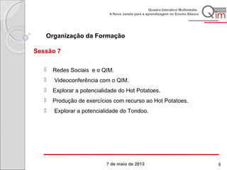 7 de maio de 2013
Quadro Interativo Multimédia:
A Nova Janela para a aprendizagem no Ensino Básico
Organização da Formação
Sessão 7
 Redes Sociais e o QIM.
 Videoconferência com o QIM.
 Explorar a potencialidade do Hot Potatoes.
 Produção de exercícios com recurso ao Hot Potatoes.
 Explorar a potencialidade do Tondoo.
8
 
