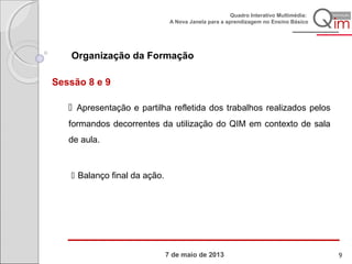 7 de maio de 2013
Quadro Interativo Multimédia:
A Nova Janela para a aprendizagem no Ensino Básico
Organização da Formação
Sessão 8 e 9
 Apresentação e partilha refletida dos trabalhos realizados pelos
formandos decorrentes da utilização do QIM em contexto de sala
de aula.
 Balanço final da ação.
9
 