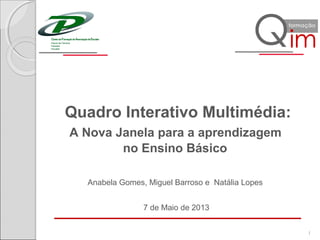 Quadro Interativo Multimédia:
A Nova Janela para a aprendizagem
no Ensino Básico
7 de Maio de 2013
1
Anabela Gomes, Miguel Barroso e Natália Lopes
 