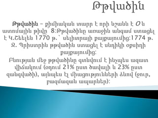 Թթվածին - քիմիական տարր է որի նշանն է O և
ատոմային թիվը՝ 8:Թթվածինը առաջին անգամ ստացել
է Կ.Շեելեն 1770 թ.` սելիտրայի քայքայումից:1774 թ.
Ջ. Պրիստրին թթվածին ստացել է սնդիկի օքսիդի
քայքայումից:
Բնության մեջ թթվածինը գտնվում է ինչպես ազատ
վիճակում (օդում 21% ըստ ծավալի և 23% ըստ
զանգվածի), այնպես էլ միացությունների ձևով (ջուր,
բազմազան ապարներ):
 