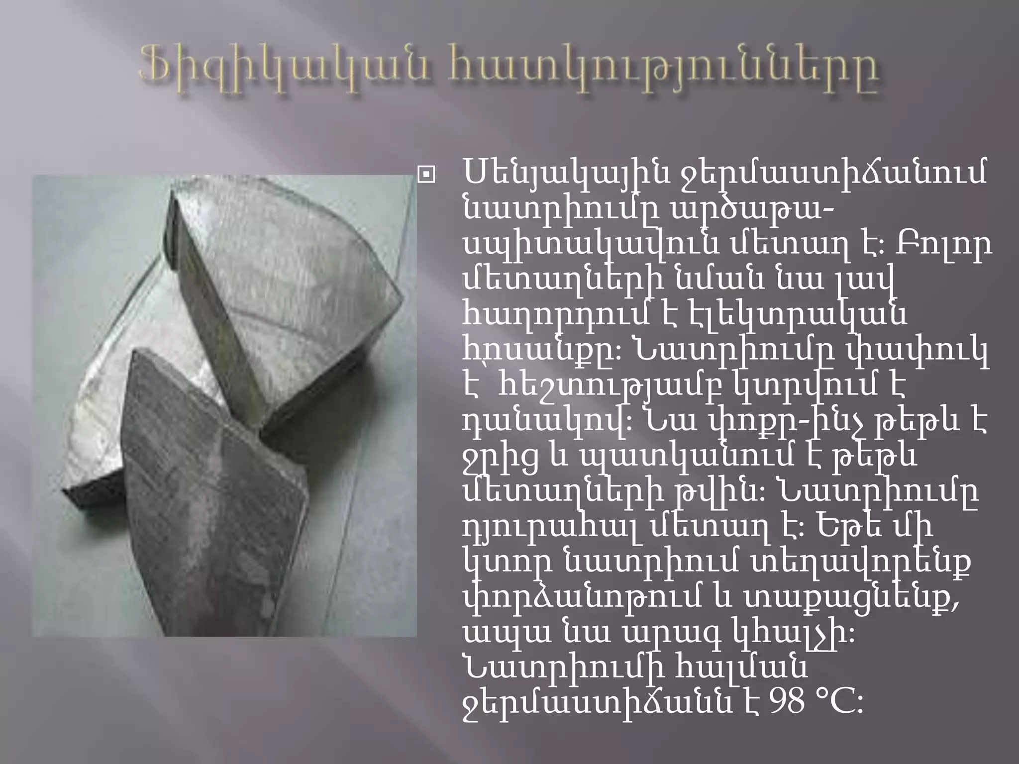  Սենյակային ջերմաստիճանում
նատրիումը արծաթա-
սպիտակավուն մետաղ էֈ Բոլոր
մետաղների նման նա լավ
հաղորդում է էլեկտրական
հոսանքըֈ Նատրիումը փափուկ
է՝ հեշտությամբ կտրվում է
դանակովֈ Նա փոքր-ինչ թեթև է
ջրից և պատկանում է թեթև
մետաղների թվինֈ Նատրիումը
դյուրահալ մետաղ էֈ Եթե մի
կտոր նատրիում տեղավորենք
փորձանոթում և տաքացնենք,
ապա նա արագ կհալչիֈ
Նատրիումի հալման
ջերմաստիճանն է 98 °C:
 