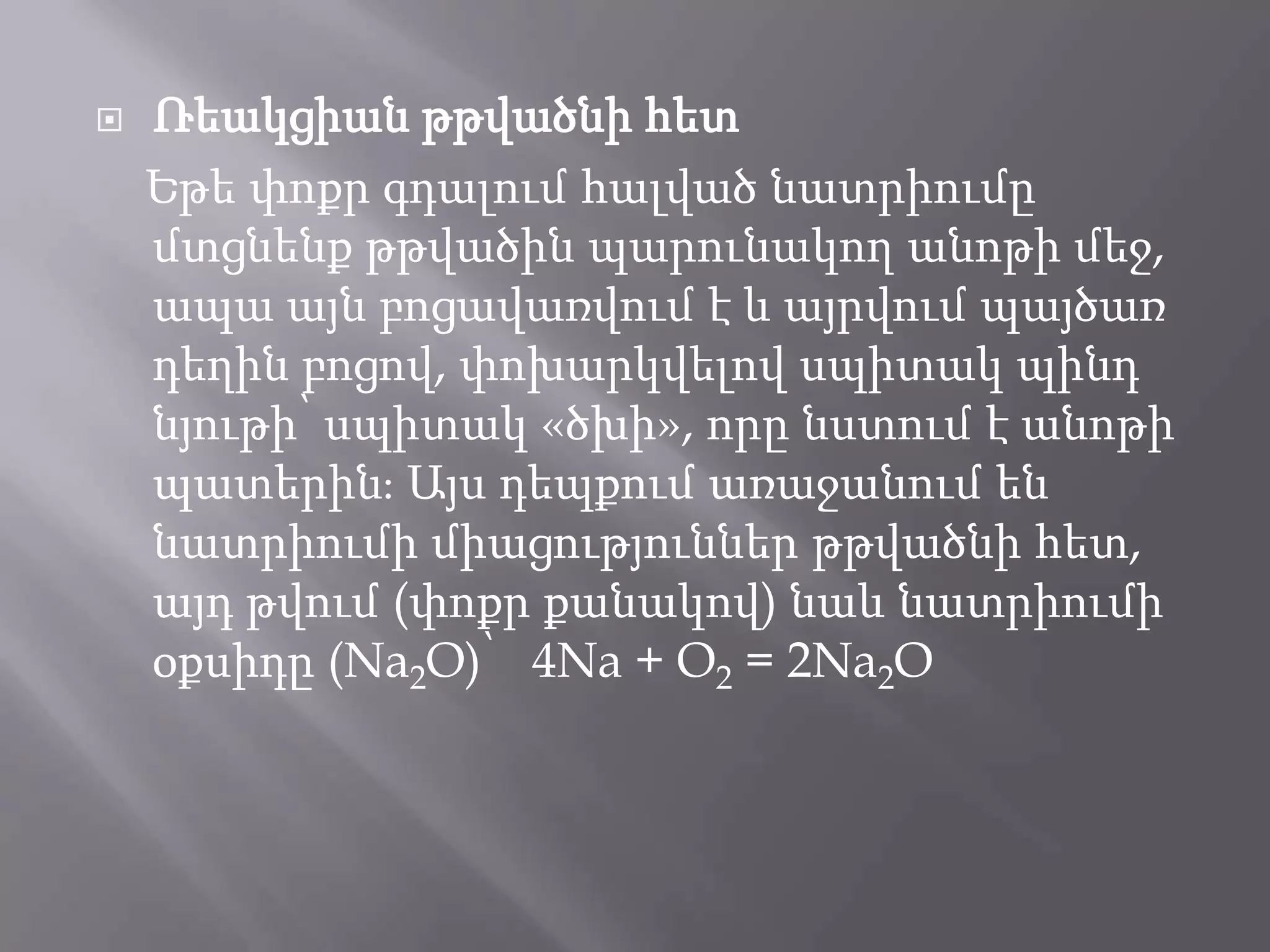  Ռեակցիան թթվածնի հետ
Եթե փոքր գդալում հալված նատրիումը
մտցնենք թթվածին պարունակող անոթի մեջ,
ապա այն բոցավառվում է և այրվում պայծառ
դեղին բոցով, փոխարկվելով սպիտակ պինդ
նյութի՝ սպիտակ «ծխի», որը նստում է անոթի
պատերինֈ Այս դեպքում առաջանում են
նատրիումի միացություններ թթվածնի հետ,
այդ թվում (փոքր քանակով) նաև նատրիումի
օքսիդը (Na2O)՝ 4Na + O2 = 2Na2O
 