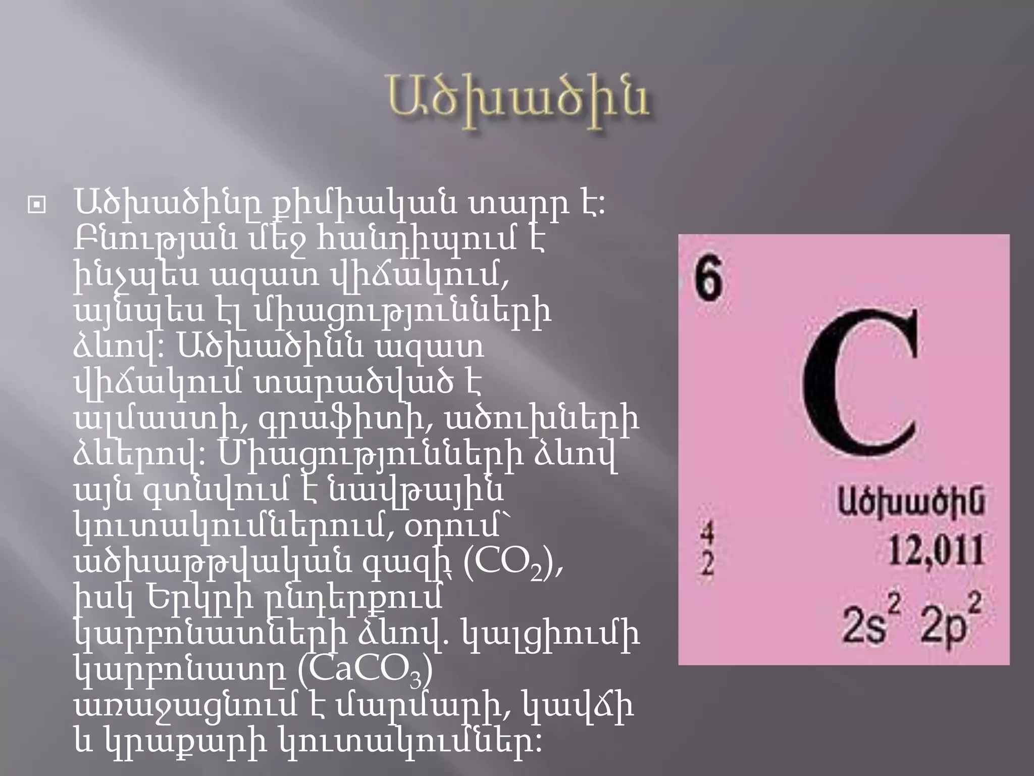  Ածխածինը քիմիական տարր է:
Բնության մեջ հանդիպում է
ինչպես ազատ վիճակում,
այնպես էլ միացությունների
ձևով: Ածխածինն ազատ
վիճակում տարածված է
ալմաստի, գրաֆիտի, ածուխների
ձևերով: Միացությունների ձևով
այն գտնվում է նավթային
կուտակումներում, օդում`
ածխաթթվական գազի (CO2),
իսկ Երկրի ընդերքում՝
կարբոնատների ձևով. կալցիումի
կարբոնատը (CaCO3)
առաջացնում է մարմարի, կավճի
և կրաքարի կուտակումներ:
 