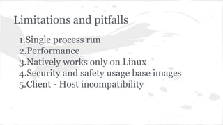 Limitations and pitfalls
1.Single process run
2.Performance
3.Natively works only on Linux
4.Security and safety usage base images
5.Client - Host incompatibility
 
