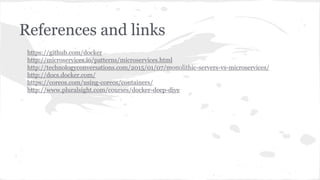 References and links
https://github.com/docker
http://microservices.io/patterns/microservices.html
http://technologyconversations.com/2015/01/07/monolithic-servers-vs-microservices/
http://docs.docker.com/
https://coreos.com/using-coreos/containers/
http://www.pluralsight.com/courses/docker-deep-dive
 