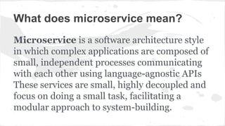 What does microservice mean?
Microservice is a software architecture style
in which complex applications are composed of
small, independent processes communicating
with each other using language-agnostic APIs
These services are small, highly decoupled and
focus on doing a small task, facilitating a
modular approach to system-building.
 