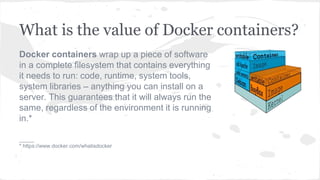 What is the value of Docker containers?
Docker containers wrap up a piece of software
in a complete filesystem that contains everything
it needs to run: code, runtime, system tools,
system libraries – anything you can install on a
server. This guarantees that it will always run the
same, regardless of the environment it is running
in.*
_____
* https://www.docker.com/whatisdocker
 
