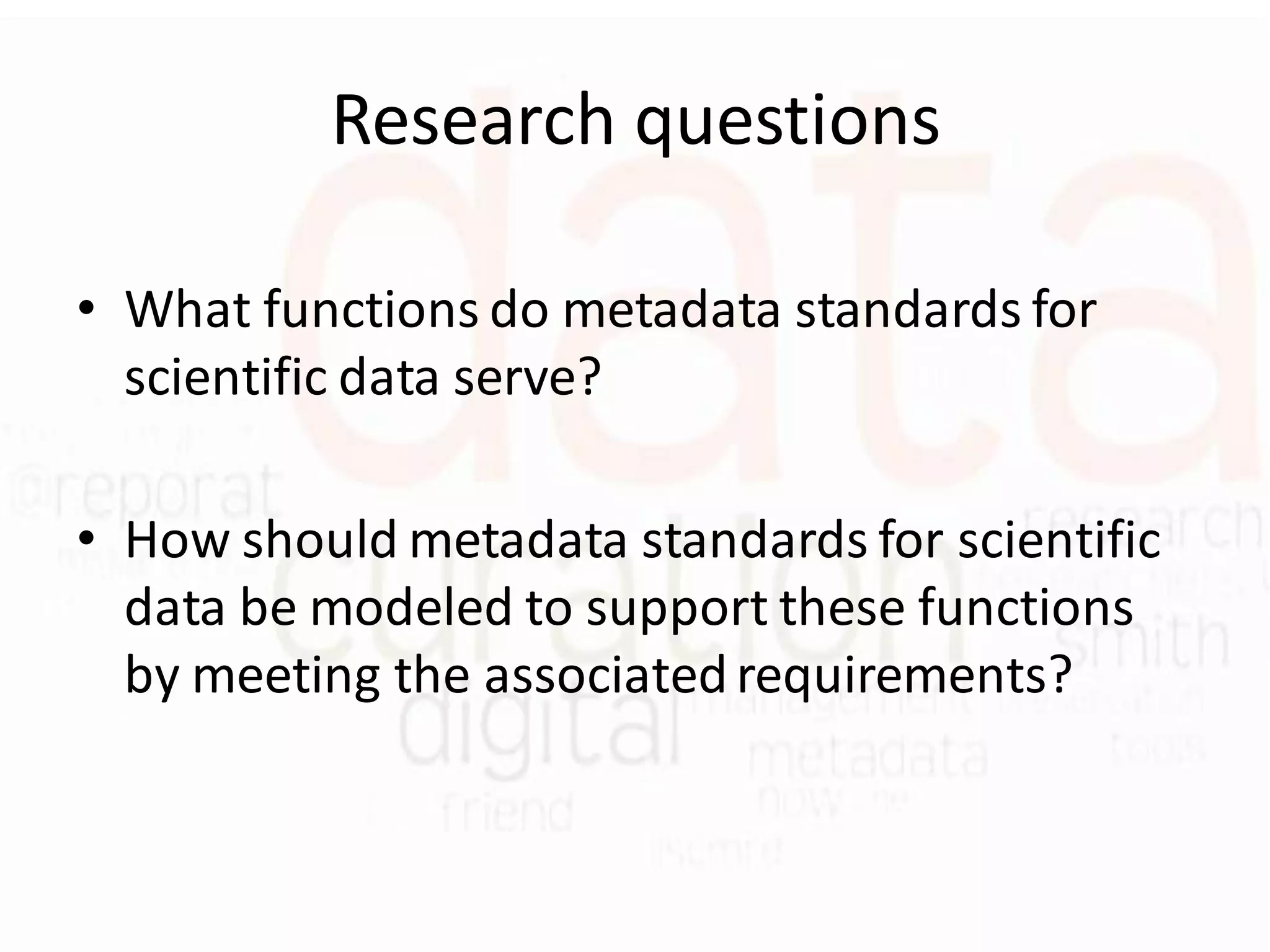 Research questions

• What functions do metadata standards for
  scientific data serve?

• How should metadata standards for scientific
  data be modeled to support these functions
  by meeting the associated requirements?
 