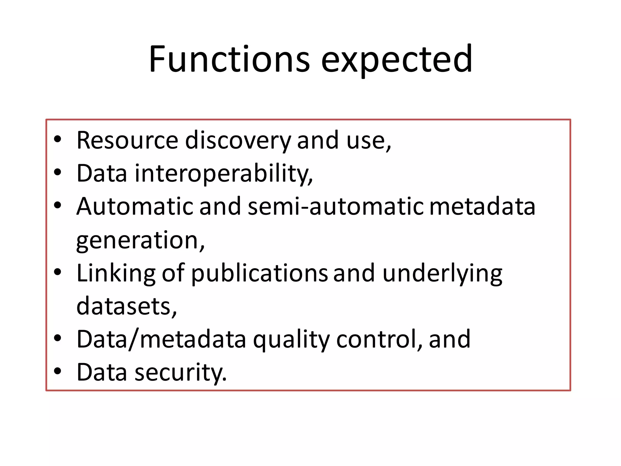 Functions expected
• Resource discovery and use,
• Data interoperability,
• Automatic and semi-automatic metadata
  generation,
• Linking of publications and underlying
  datasets,
• Data/metadata quality control, and
• Data security.
 
