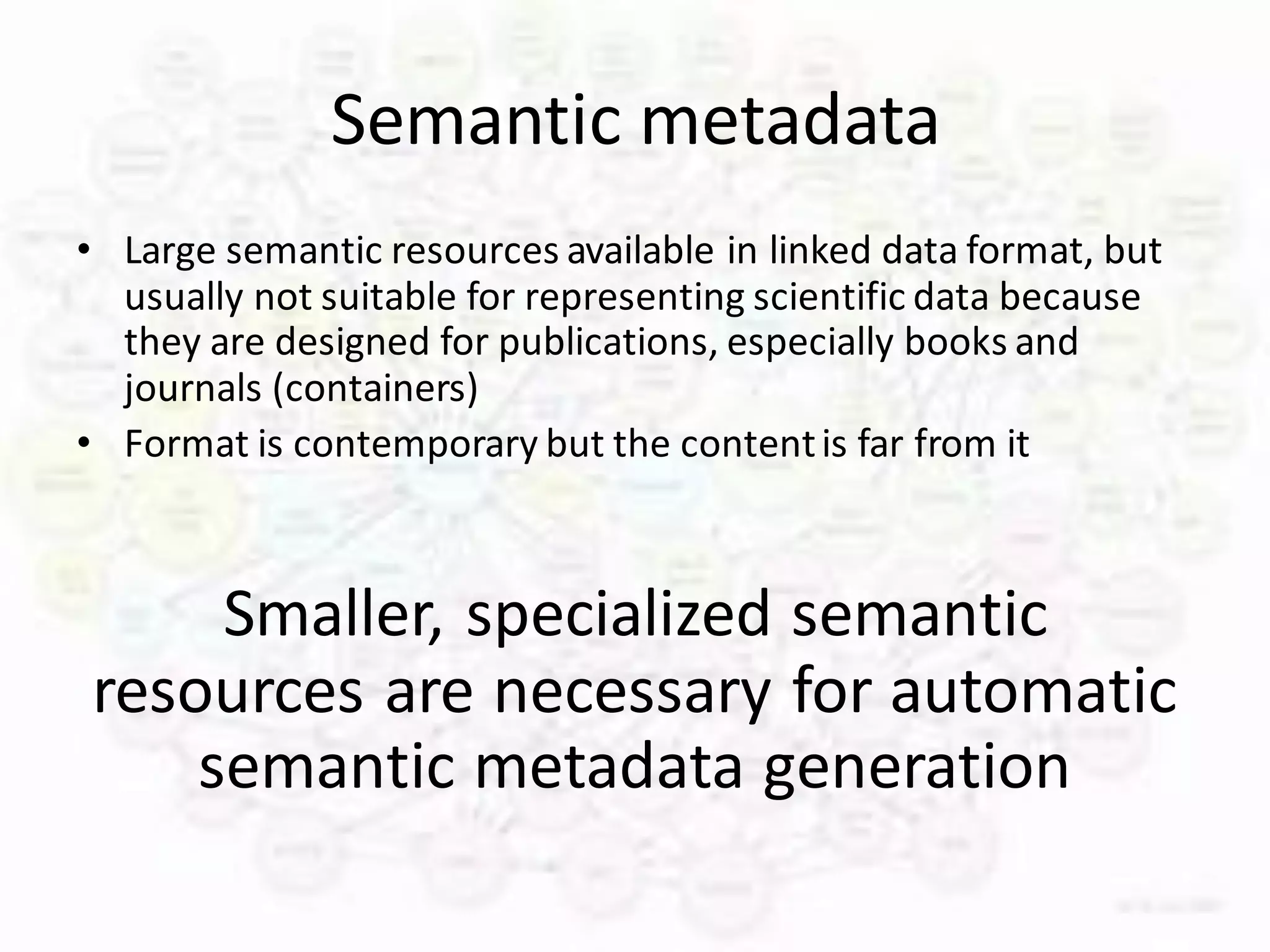 Semantic metadata
• Large semantic resources available in linked data format, but
  usually not suitable for representing scientific data because
  they are designed for publications, especially books and
  journals (containers)
• Format is contemporary but the content is far from it



     Smaller, specialized semantic
resources are necessary for automatic
    semantic metadata generation
 