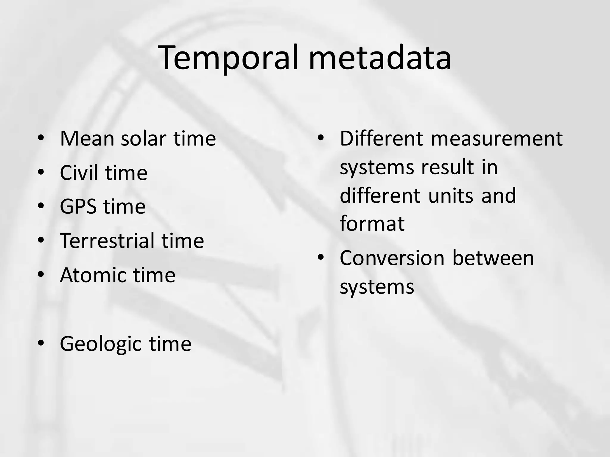 Temporal metadata

•   Mean solar time    • Different measurement
•   Civil time           systems result in
•   GPS time             different units and
                         format
•   Terrestrial time
                       • Conversion between
•   Atomic time          systems

• Geologic time
 