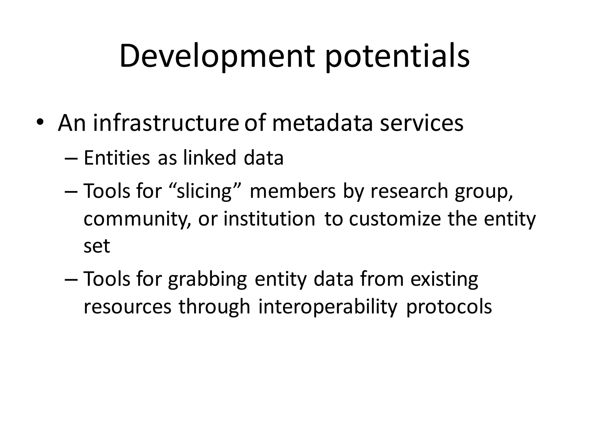 Development potentials
• An infrastructure of metadata services
  – Entities as linked data
  – Tools for “slicing” members by research group,
    community, or institution to customize the entity
    set
  – Tools for grabbing entity data from existing
    resources through interoperability protocols
 