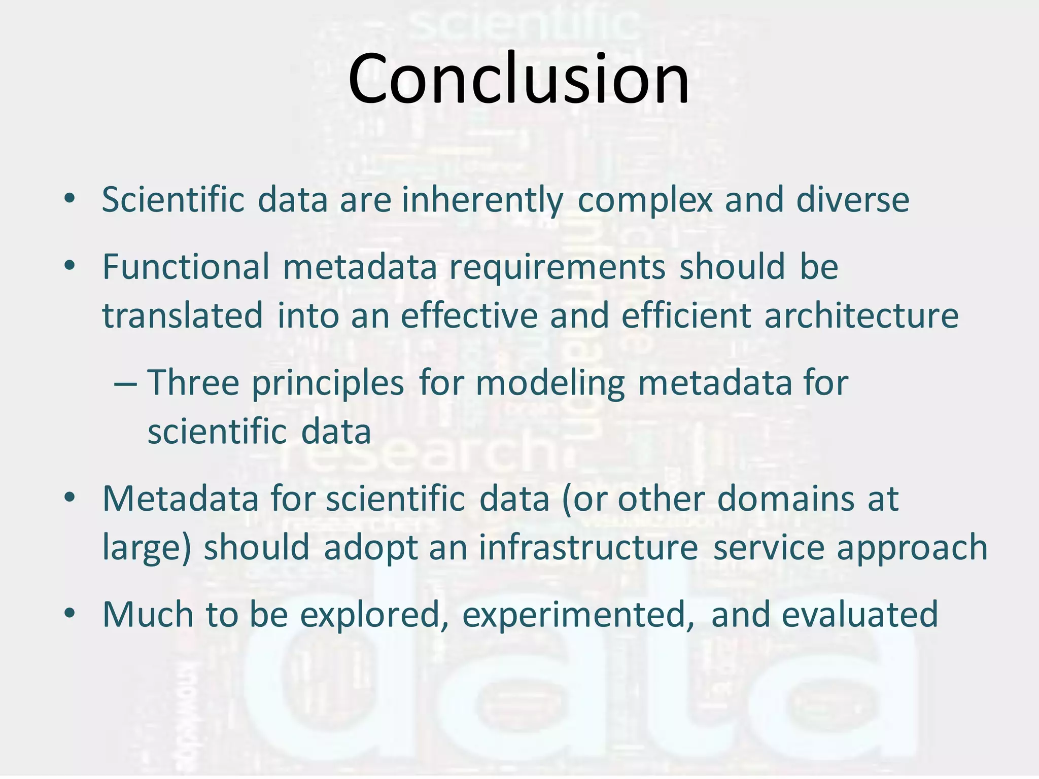 Conclusion
• Scientific data are inherently complex and diverse
• Functional metadata requirements should be
  translated into an effective and efficient architecture
   – Three principles for modeling metadata for
     scientific data
• Metadata for scientific data (or other domains at
  large) should adopt an infrastructure service approach
• Much to be explored, experimented, and evaluated
 