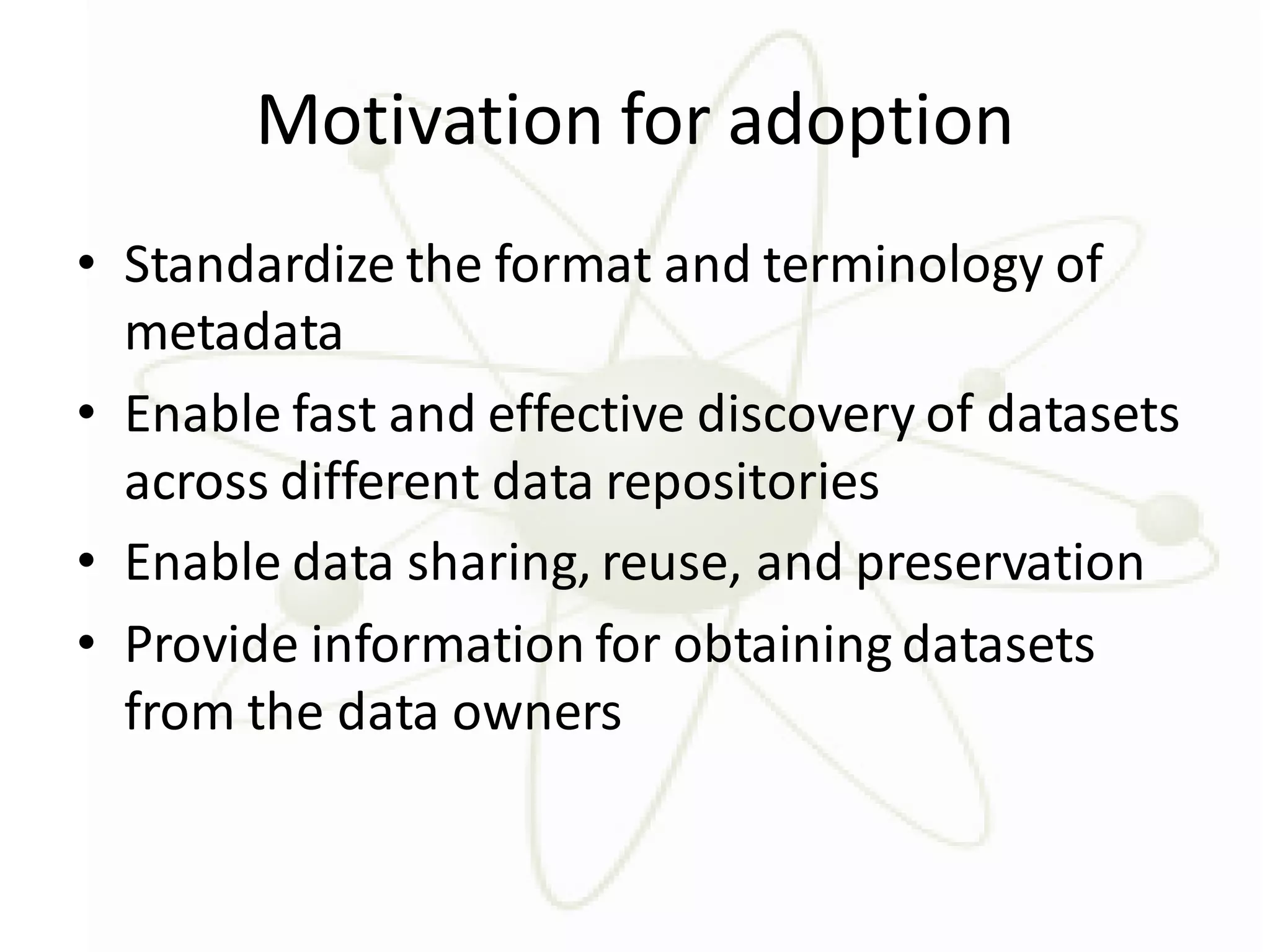 Motivation for adoption
• Standardize the format and terminology of
  metadata
• Enable fast and effective discovery of datasets
  across different data repositories
• Enable data sharing, reuse, and preservation
• Provide information for obtaining datasets
  from the data owners
 
