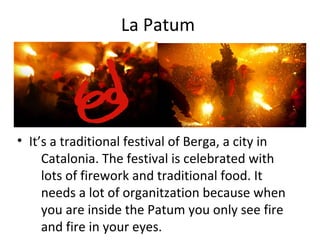 La Patum
• It’s a traditional festival of Berga, a city in
Catalonia. The festival is celebrated with
lots of firework and traditional food. It
needs a lot of organitzation because when
you are inside the Patum you only see fire
and fire in your eyes.
 