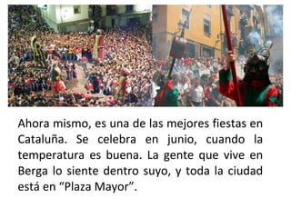 Ahora mismo, es una de las mejores fiestas en
Cataluña. Se celebra en junio, cuando la
temperatura es buena. La gente que vive en
Berga lo siente dentro suyo, y toda la ciudad
está en “Plaza Mayor”.
 