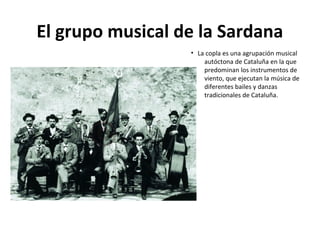 El grupo musical de la Sardana
• La copla es una agrupación musical
autóctona de Cataluña en la que
predominan los instrumentos de
viento, que ejecutan la música de
diferentes bailes y danzas
tradicionales de Cataluña.
 
