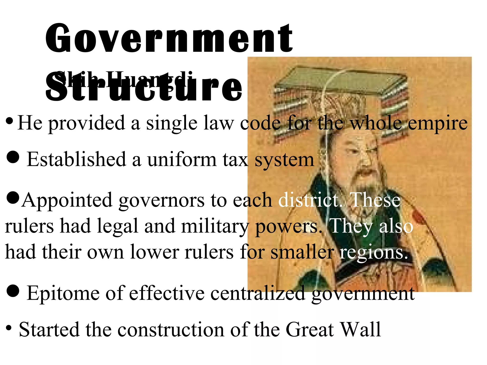 Government Structure Shih Huangdi He provided a single law code for the whole empire Established a uniform tax system Appointed governors to each  district. These  rulers had legal and military powers.  They also  had their own lower rulers for smaller  regions. Epitome of effective centralized government Started the construction of the Great Wall   