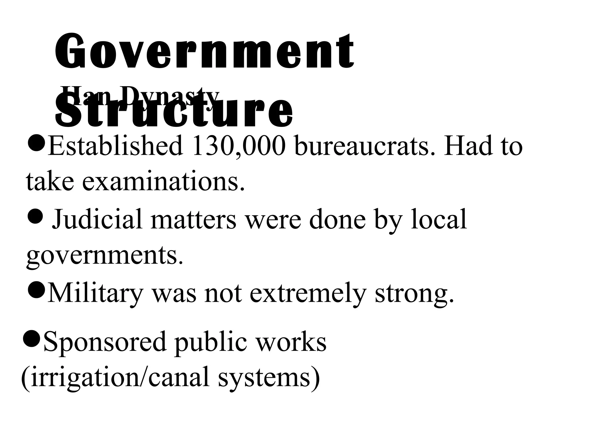 Government Structure Established 130,000 bureaucrats. Had to take examinations. Han Dynasty Judicial matters were done by local governments . Military was not extremely strong. Sponsored public works (irrigation/canal systems) 