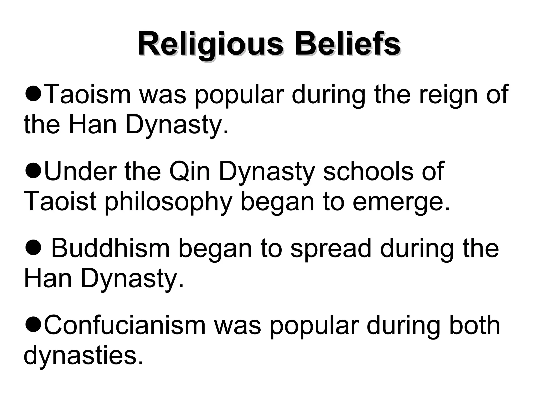 Religious Beliefs Taoism was popular during the reign of the Han Dynasty. Under the Qin Dynasty schools of Taoist philosophy began to emerge.  Buddhism began to spread during the Han Dynasty. Confucianism was popular during both dynasties. 