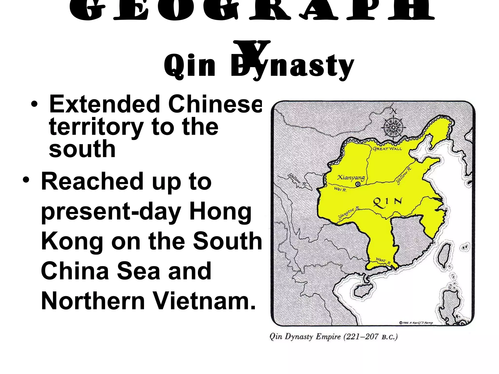 Geography Extended Chinese territory to the south   Reached up to present-day Hong Kong on the South China Sea and Northern Vietnam.   Qin Dynasty 