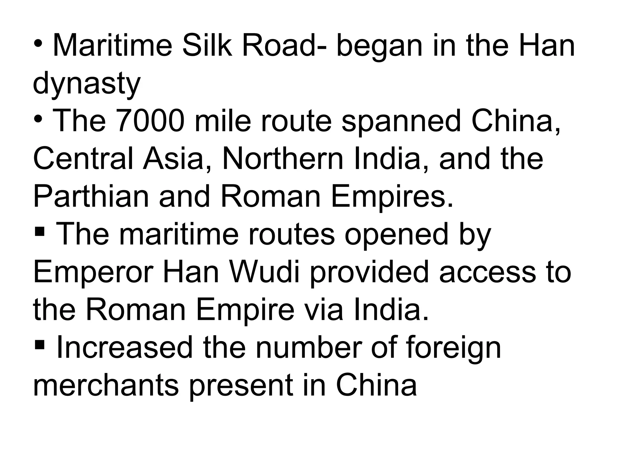 Maritime Silk Road- began in the Han dynasty The 7000 mile route spanned China, Central Asia, Northern India, and the Parthian and Roman Empires. The maritime routes opened by Emperor Han Wudi provided access to the Roman Empire via India.  Increased the number of foreign merchants present in China  
