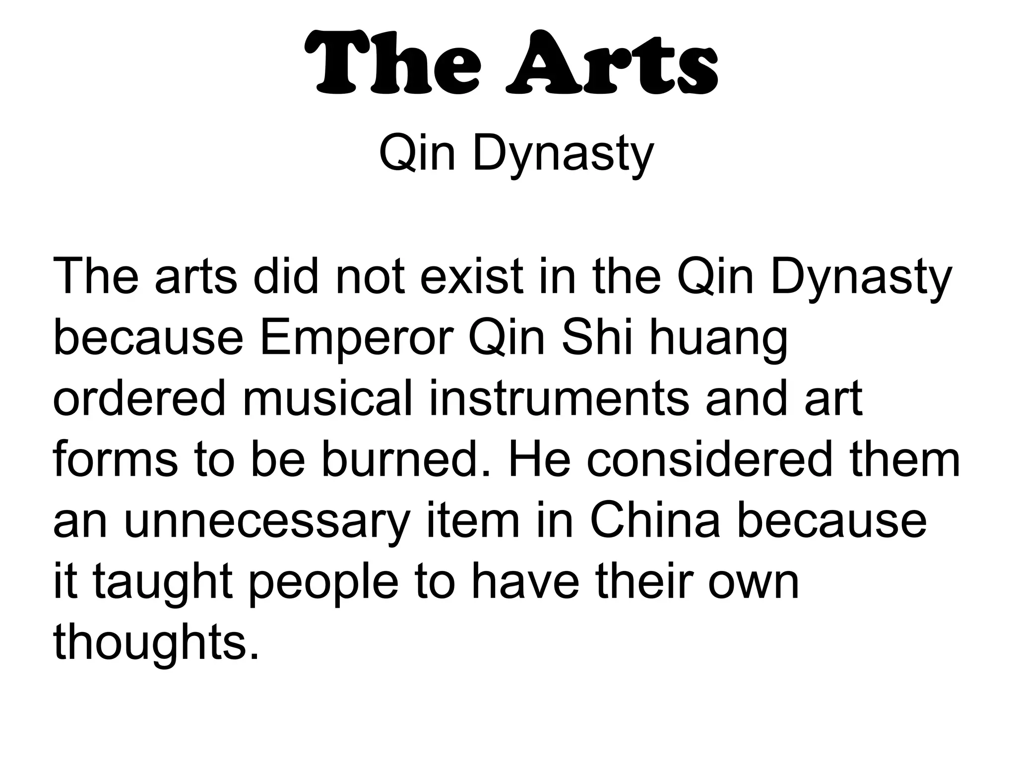 The Arts Qin Dynasty The arts did not exist in the Qin Dynasty because Emperor Qin Shi huang ordered musical instruments and art forms to be burned. He considered them an unnecessary item in China because it taught people to have their own thoughts.  