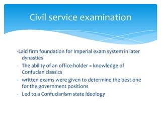 -Laid firm foundation for Imperial exam system in later
dynasties
- The ability of an office-holder = knowledge of
Confucian classics
- written exams were given to determine the best one
for the government positions
- Led to a Confucianism state ideology
Civil service examination
 