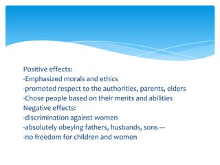 Positive effects:
-Emphasized morals and ethics
-promoted respect to the authorities, parents, elders
-Chose people based on their merits and abilities
Negative effects:
-discrimination against women
-absolutely obeying fathers, husbands, sons ---
-no freedom for children and women
 